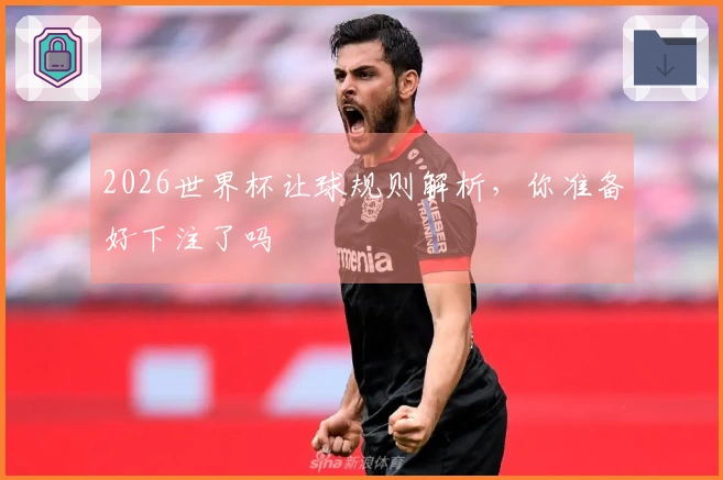 2026世界杯让球规则解析，你准备好下注了吗
