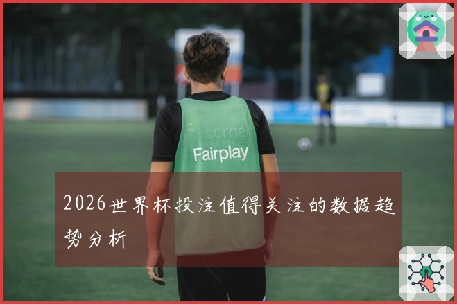 2026世界杯投注值得关注的数据趋势分析
