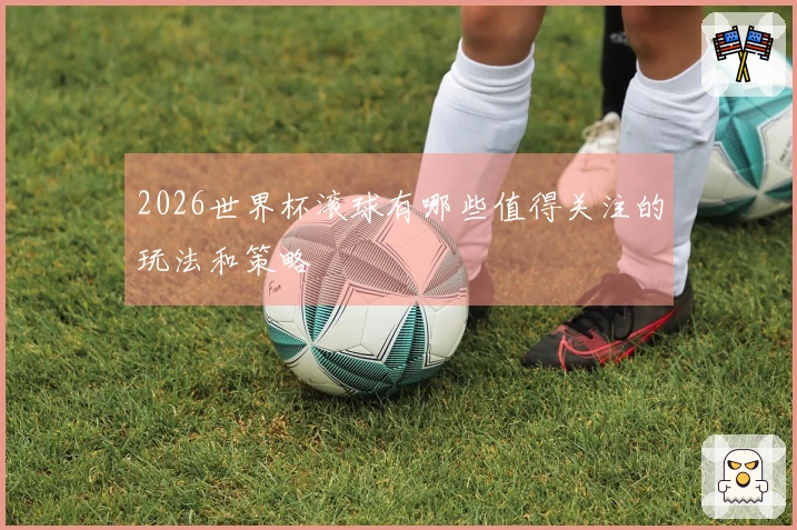 2026世界杯滚球有哪些值得关注的玩法和策略