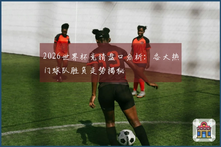 2026世界杯竞猜盘口分析：各大热门球队胜负走势揭秘